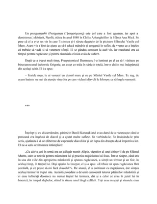Un proigumen46 (Proigumen (П       ροηγούμενος) este cel care a fost egumen, iar apoi a
demisionat.) dohiarit, Neofit, stătea în anul 1880 în Chilia Arhanghelilor la Sfânta Ana Mică. Se
pare că el a avut un vis în care îl cinstea şi-i săruta degetele de la picioare Sfântului Vasile cel
Mare. Acest vis a fost de ajuns ca să-i aducă mândrie şi aroganţă în suflet, de vreme ce a înţeles
că trebuie să vadă şi să venereze sfinţii. El se gândea constant la acel vis, iar rezultatul era că
timpul pentru rugăciune şi pentru rânduiala zilnică avea de suferit.

      După ce a trecut mult timp, Preaputernicul Dumnezeu l-a luminat pe el ca să-l viziteze pe
binecunoscutul duhovnic Grigorie, un ascet ce trăia în sărăcie totală, într-o chilie mai îndepărtată
din acelaşi schit. El i-a spus:

    – Fratele meu, tu ai venerat un diavol mare şi nu pe Sfântul Vasile cel Mare. Te rog, de
acum înainte nu mai da atenţie visurilor pe care viclenii diavoli le folosesc ca să înşele oamenii.




     ***




       Înţelept şi cu discernământ, părintele Daniil Katunakiatul avea darul de a recunoaşte când o
persoană era înşelată de diavol şi a ajutat multe suflete, fie vorbindu-le, fie învăţându-le prin
scris, ajutându-i să se elibereze de capcanele diavolilor şi de lupta din dreapta dusă împotriva lor.
El ne-a scris următoarea întâmplare:

      „Cu câţiva ani în urmă era un călugăr numit Alipie, vieţuitor al unei chinovii de pe Sfântul
Munte, care se nevoia pentru mântuirea lui şi practica rugăciunea lui Iisus. Într-o noapte, când era
în una din viile din apropierea mănăstirii şi spunea rugăciunea, a simţit un tremur şi un fior, în
acelaşi timp, în trupul lui. Deşi speriat la început, el şi-a spus: «Trebuie să spun rugăciunea fără
şovăială, şi ce poate să-mi facă diavolul?». De atunci, el a continuat cu rugăciunea, dar simţea
acelaşi tremur în trupul său. Această posedare a devenit cunoscută tuturor părinţilor mănăstirii şi
ei erau tulburaţi deoarece nu numai trupul lui tremura, dar şi a celor ce erau în jurul lui în
biserică, în timpul slujbelor, stând în strane unul lângă celălalt. Toţi erau mişcaţi şi stranele erau
 