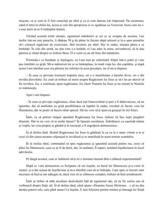 mişcate, ca şi cum ar fi fost conectaţi pe rând şi ca şi cum dansau toţi împreună. De asemenea,
când el intra în chilia lui, aceea şi cele din apropierea ei se zguduiau ca Vezuviul, lucru care nu s-
a mai auzit să se fi întâmplat înainte.

      Văzând această tristă situaţie, egumenul mănăstirii şi cei ce se ocupau de aceasta, l-au
închis într-un mic paraclis, îi dădeau 50 g de pâine în fiecare după amiază şi le-a spus preoţilor
să-i citească rugăciuni de exorcizare, fără încetare, pe rând. Dar în zadar, situaţia părea a se
înrăutăţi. În cele din urmă, nu ştiu cum s-a hotărât, ei l-au adus la mine, nevrednicul, să le dau
părerea şi sfatul despre ce trebuia făcut. El a venit cu un alt frate din mănăstire.

      Primindu-i cu bunătate şi înţelegere, eu l-am luat pe suferindul Alipie într-o parte şi i-am
pus întrebări cu grijă. Mi-a mărturisit tot ce se întâmplase, în toată viaţa lui, din copilărie, şi după
aceea l-am întrebat care era părerea lui referitor la acea posedare, iar el mi-a răspuns:

      – În ceea ce priveşte tremurul trupului meu, ori e o manifestare a harului divin, ori e din
invidia diavolului. Eu cred că trebuie să insist asupra Rugăciunii lui Iisus şi să-l las pe diavol să
fie invidios. Eu, a continuat, spun rugăciunea. Eu chem Numele lui Iisus şi nu renunţ la Numele
ce mântuieşte.

     Apoi i-am răspuns:

     – În ceea ce priveşte rugăciunea, chiar dacă eşti binecuvântat şi pari a fi duhovnicesc, să nu
ignorăm, dar să analizăm cu grijă posibilitatea că luptăm în zadar, crezând că facem voia lui
Dumnezeu, dar se poate să facem chiar opusul. Dă-mi voie să-ţi spun că greşeşti în trei feluri:

      Întâi, ca să petreci timpul spunând Rugăciunea lui Iisus, trebuie să faci nişte pregătiri
dinainte. Dar tu nu vezi că ai multe lipsuri? Îţi lipseşte ascultarea. Îmbrăţişezi cu uşurinţă mânia
şi vrajba, iar voia proprie şi gândul ţi le socoteşti a fi engolpion dumnezeiesc.

      În al doilea rând, făcând Rugăciunea lui Iisus te gândeşti la ea ca la o mare virtute a ta şi
crezi că din cauza aceasta vrăjmaşul te invidiază şi se manifestă în acest tremur scandalos.

      În al treilea rând, continuând să spui rugăciunea şi ignorând această putere rea, crezi că
placi lui Dumnezeu, ceea ce ar fi de dorit, dar, în realitate, Îl superi, urmând înşelăciunea în locul
adevărului.

     Pe lângă acestea, cum ai îndrăznit să-ţi iei o misiune imensă fără o călăuză experimentată?

      După ce i-am demonstrat cu Scriptura că era înşelat, cu harul lui Dumnezeu şi-a venit în
simţiri, şi-a dat seama de înşelăciune şi m-a întrebat cum să se îndrepte. I-am spus ce lucruri sunt
necesare să facă şi am adăugat că, dacă vrea să se elibereze complet, trebuie să facă următoarele:

      Întâi ar trebui să aibă ascultare desăvârşită faţă de egumenul său, să nu fie curios sau să
vorbească despre fraţii săi. În al doilea rând, când spune «Doamne Iisuse Hristoase…» să nu dea
atenţie puterii rele, care până atunci l-a înşelat. E mai folositor pentru mintea şi întreaga lui fiinţă
 