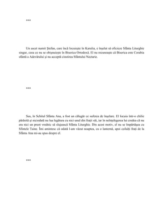 ***




      Un ascet numit Ştefan, care încă locuieşte în Karulia, e înşelat să oficieze Sfânta Liturghie
singur, ceea ce nu se obişnuieşte în Biserica Ortodoxă. El nu recunoaşte că Biserica este Corabia
sfântă a Adevărului şi nu acceptă cinstirea Sfântului Nectarie.




     ***




      Sus, în Schitul Sfânta Ana, a fost un călugăr ce suferea de înşelare. El locuia într-o chilie
părăsită şi niciodată nu lua legătura cu nici unul din fraţii săi, iar în neînţelegerea lui credea că nu
era nici un preot vrednic să slujească Sfânta Liturghie. Din acest motiv, el nu se împărtăşea cu
Sfintele Taine. Îmi amintesc că odată l-am văzut noaptea, cu o lanternă, apoi ceilalţi fraţi de la
Sfânta Ana mi-au spus despre el.




     ***
 