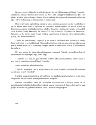 Deasupra peşterii Sfântului Acachie Kafsokalivitul este Chilia Adormirii Maicii Domnului,
unde trăiesc părintele Serafim şi însoţitorul lui. Aici a trăit odată părintele Haralambie. El a vrut
să facă nevoinţe ascetice în exces, înainte de a se curăţi pe sine de patimile mândriei şi trufiei, aşa
că s-a retras în chilia sa şi se hrănea numai cu pâine uscată.

      După ce a trecut o săptămână şi mâncarea lui s-a terminat, a deschis uşa şi a văzut în faţa ei
un sac plin cu pâine uscată. Ca rezultat, s-a convins că asceza şi postul său au fost primite de
Dumnezeu, devenind mai lăudăros şi mai mândru. Apoi, într-o noapte, spre miezul nopţii, când
citea Acatistul Maicii Domnului, la rândul «Zid eşti fecioarelor, Născătoare de Dumnezeu,
Fecioară…», el a auzit o bătaie în uşă. După ce a deschis uşa, a văzut un bătrân cu barba albă,
şchiop, cu o înfăţişare sălbatică:

      – Fiule, eu sunt duhovnic, a spus el, şi am venit să văd luptele tale, deoarece eu iubesc
foarte mult pe cei ce se luptă în taină. Chiar dacă sunt şchiop, eu ţi-am adus pâine uscată şi un coş
plin cu monezi de aur, ca să ai bani să-ţi cumperi rezerve de pâine uscată şi să nu fii nevoit să ieşi
din chilia ta.

      El a spus acestea şi a întins mâna să-i dea coşul cu monezi. Părintele Haralambie a observat
că vizitatorul său avea unghii roşii, foarte lungi.

      – Dacă vrei să te cred, i-a spus bătrânului cu barba albă, însemnează-te cu semnul crucii şi
apoi vino să continuăm Acatistul Maicii Domnului.

      Atunci străinul s-a mâniat şi a strigat:

     – Am aici ajutorul de care ai nevoie şi tu nu mă crezi, şi-mi ceri să-i citesc Ei asemenea
cuvinte care ne ard? Niciodată!

     S-a făcut un zgomot puternic şi întregul loc a fost zguduit şi umplut cu fum şi cu un miros
insuportabil, iar acel demon, sub chipul bătrânului, a dispărut.

      Părintele Haralambie a căzut jos, inconştient, din cauza fricii. Când şi-a revenit, el s-a
aşezat în colţul chiliei lui, înfăşurat într-o pătură, şocat şi cutremurat de frică. A fost găsit în acea
poziţie de vecinul său, părintele Dionisie, căruia i-a descris întregul episod.




      ***
 