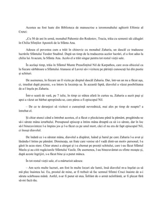 Acestea au fost luate din Biblioteca de manuscrise a ieromonahului aghiorit Eftimie al
Cretei:

     „Cu 50 de ani în urmă, monahul Pahomie din Rodestov, Tracia, trăia cu semenii săi călugări
în Chilia Sfinţilor Apostoli de la Sfânta Ana.

      Adesea el povestea cum a trăit în chinovie cu monahul Zaharia, un dascăl ce tradusese
lucrările Sfântului Teodor Studitul. După un timp de la traducerea acelor lucrări, el a fost adus la
chilia lui Avacum, la Sfânta Ana. Acolo el a trăit singur pentru tot restul vieţii sale.

       În acelaşi timp, trăia în Sfântul Munte Preasfinţitul Nil de Karpathos, care avea obiceiul ca
la fiecare sărbătoare a Sfântului Atanasie al Lavrei să-i viziteze pe părinţii cunoscuţi lui din pustie
şi schituri.

      De asemenea, în fiecare an îl vizita pe dreptul dascăl Zaharia. Dar, într-un an nu a făcut aşa,
ci, imediat după praznic, s-a întors la locuinţa sa. În această faptă, diavolul a văzut posibilitatea
de a-l înşela pe Zaharia.

      Într-o seară de vară, pe 7 iulie, în timp ce stătea afară în curtea sa, Zaharia a auzit paşi şi
apoi a văzut un bărbat apropiindu-se, care părea a fi episcopul Nil.

      – De ce te deranjezi să vizitezi o cunoştinţă nevrednică, mai ales pe timp de noapte? a
întrebat el.

      Şi chiar atunci când a întrebat acestea, el a făcut o plecăciune până la pământ, pregătindu-se
să-i sărute mâna ierarhului. Presupusul episcop a întins mâna dreaptă ca să i-o sărute, dar în loc
să-l binecuvinteze l-a împins jos şi l-a făcut ca pe unul mort, căci el nu era de fapt episcopul Nil,
ci însuşi diavolul.

      De îndată ce i-a sărutat mâna, diavolul a dispărut, luând şi harul pe care Zaharia l-a avut şi
lăsându-l întins pe pământ. Dimineaţa, un frate care venise să-l vadă dintr-un motiv personal, l-a
găsit în acea stare. Chiar atunci a alergat şi i-a chemat pe preoţii schitului, care i-au făcut Sfântul
Maslu şi au citit rugăciunile Sfântului Vasile. De asemenea, l-au binecuvântat cu sfinte moaşte şi,
după aceste îngrijiri, s-a făcut bine şi a putut mânca.

     În tot restul vieţii sale, el a mărturisit adesea:

      – Am scris multe lucruri, am fost în multe locuri ale lumii, însă diavolul m-a înşelat ca să
mă plec înaintea lui. Eu, prostul de mine, ar fi trebuit să fac semnul Sfintei Cruci înainte de a-i
săruta scârboasa mână. Astfel, n-ar fi putut să stea. Înfrânt de o armă neînfrântă, ar fi plecat fără
să-mi facă rău.
 