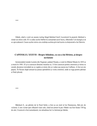 ***




      Odată, când a venit un anume teolog lângă bătrânul Iosif, Locuitorul în peşteră, bătrânul a
simţit un miros urât. El i-a adus acelui bărbat la cunoştinţă acest lucru, sfătuindu-l să meargă şi să
se spovedească. Cauza acelui miros era credinţa aceluia privind teoria evoluţionistă a lui Darwin.




    CAPITOLUL XXXVII - Despre blândeţe, ca cea a lui Hristos, şi despre
                            nerăutate
       Ieromonahul român Leontie din Negreşti, judeţul Neamţ, a venit la Sfântul Munte în 1852 şi
a murit în 1901. El şi-a cunoscut dinainte moartea sa. A fost cunoscut pentru smerenia şi inima sa
curată, deoarece niciodată nu se supăra şi nimic din ce vedea sau auzea nu-l tulbura. A fost un om
paşnic. În fiecare după amiază îşi punea epitrahilul şi vizita cimitirul, unde se ruga pentru părinţii
şi fraţii plecaţi.




      ***




      Bătrânul Z., un părinte de la Noul Schit, a fost ca un miel al lui Dumnezeu, fără pic de
viclenie. L-am vizitat spre sfârşitul vieţii sale, când era ţintuit la pat. Odată i-au fost furate 150 kg
de ulei. Ucenicul a fost nemulţumit, iar atitudinea lui l-a întristat pe bătrân.
 
