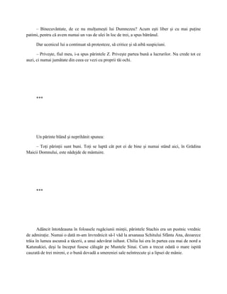 – Binecuvântate, de ce nu mulţumeşti lui Dumnezeu? Acum eşti liber şi cu mai puţine
patimi, pentru că avem numai un vas de ulei în loc de trei, a spus bătrânul.

     Dar ucenicul lui a continuat să protesteze, să critice şi să aibă suspiciuni.

      – Priveşte, fiul meu, i-a spus părintele Z. Priveşte partea bună a lucrurilor. Nu crede tot ce
auzi, ci numai jumătate din ceea ce vezi cu proprii tăi ochi.




     ***




     Un părinte blând şi neprihănit spunea:

     – Toţi părinţii sunt buni. Toţi se luptă cât pot ei de bine şi numai stând aici, în Grădina
Maicii Domnului, este nădejde de mântuire.




     ***




       Adâncit întotdeauna în foloasele rugăciunii minţii, părintele Stachis era un pustnic vrednic
de admiraţie. Numai o dată m-am învrednicit să-l văd la arsanaua Schitului Sfânta Ana, deoarece
trăia în lumea ascunsă a tăcerii, a unui adevărat isihast. Chilia lui era în partea cea mai de nord a
Katunakiei, deşi la început fusese călugăr pe Muntele Sinai. Cum a trecut odată o mare ispită
cauzată de trei mireni, e o bună dovadă a smereniei sale neîntrecute şi a lipsei de mânie.
 