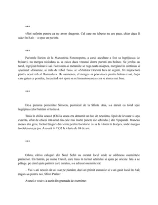 ***

      «Noi suferim pentru ca nu avem dragoste. Cel care nu iubeste nu are pace, chiar daca îl
asezi în Rai» – a spus un parinte.



     ***

       Parintele Ilarion de la Manastirea Simonopetra, a carui ascultare a fost sa îngrijeasca de
bolnavi, nu mergea niciodata sa se culce daca vreunul dintre parinti era bolnav. Se jertfea cu
totul, îngrijind bolnavii sai. Folosindu-si metaniile se ruga toata noaptea, mergând în continuu si
spunând: «Doamne, ai mila de robul Tau», si: «Sfintilor Doctori fara de arginti, fiti mijlocitori
pentru acest rob al Domnului». De asemenea, el mergea sa pescuiasca pentru bolnavii sai, dupa
care gatea ce prindea, încercând sa-i ajute sa se însanatoseasca si sa se simta mai bine.



     ***



      De-a pururea pomenitul Simeon, pustnicul de la Sfânta Ana, s-a daruit cu totul spre
îngrijirea celor batrâni si bolnavi.

      Traia în chilia seaca1 (Chilia seaca era denumit un loc de nevointa, lipsit de izvoare si apa
curenta, aflat de obicei într-unul din cele mai înalte puncte ale schitului.) din Ypapandi. Muncea
mereu din greu, facând linguri din lemn pentru bucatarie ca sa le vânda în Karyes, unde mergea
întotdeauna pe jos. A murit în 1933 la vârsta de 69 de ani.



     ***



      Odata, câtiva calugari din Noul Schit au curatat locul unde se odihneau osemintele
parintilor. Un batrân, pe nume Daniil, care traia în turnul schitului si ajuta pe oricine fara a se
plânge, pe când ajuta parintii care curatau, s-a adresat osemintelor:

      – Voi v-ati nevoit cât ati stat pe pamânt, deci ati primit cununile si v-ati gasit locul în Rai;
rugati-va pentru noi, Sfinti Parinti!

     Atunci o voce s-a auzit din gramada de oseminte:
 