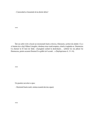 – Cunoscând ce înseamnă să nu dormi deloc!




     ***




      Într-un schit ivirit a locuit un ieromonah foarte evlavios, Gherasim, scriitor de cântări. Cu o
zi înainte de a sluji Sfânta Liturghie, rămânea treaz toată noaptea, citind şi rugându-se. Dumnezeu
l-a chemat la El încă de tânăr. «Ajungând curând la desăvârşire… sufletul lui era plăcut lui
Dumnezeu, pentru aceasta Domnul S-a grăbit să-l scoată…» (Înţelepciunea 4, 13–14).




     ***




     Un pustnic nevoitor a spus:

     – Dormind foarte mult, mintea noastră devine opacă.




     ***
 