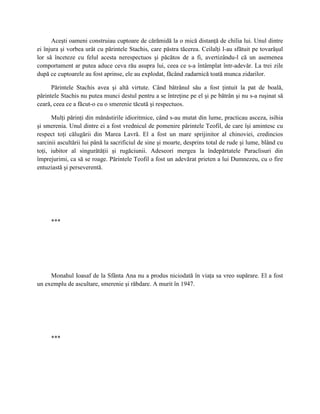 Aceşti oameni construiau cuptoare de cărămidă la o mică distanţă de chilia lui. Unul dintre
ei înjura şi vorbea urât cu părintele Stachis, care păstra tăcerea. Ceilalţi l-au sfătuit pe tovarăşul
lor să înceteze cu felul acesta nerespectuos şi păcătos de a fi, avertizându-l că un asemenea
comportament ar putea aduce ceva rău asupra lui, ceea ce s-a întâmplat într-adevăr. La trei zile
după ce cuptoarele au fost aprinse, ele au explodat, făcând zadarnică toată munca zidarilor.

      Părintele Stachis avea şi altă virtute. Când bătrânul său a fost ţintuit la pat de boală,
părintele Stachis nu putea munci destul pentru a se întreţine pe el şi pe bătrân şi nu s-a ruşinat să
ceară, ceea ce a făcut-o cu o smerenie tăcută şi respectuos.

      Mulţi părinţi din mănăstirile idioritmice, când s-au mutat din lume, practicau asceza, isihia
şi smerenia. Unul dintre ei a fost vrednicul de pomenire părintele Teofil, de care îşi amintesc cu
respect toţi călugării din Marea Lavră. El a fost un mare sprijinitor al chinoviei, credincios
sarcinii ascultării lui până la sacrificiul de sine şi moarte, desprins total de rude şi lume, blând cu
toţi, iubitor al singurătăţii şi rugăciunii. Adeseori mergea la îndepărtatele Paraclisuri din
împrejurimi, ca să se roage. Părintele Teofil a fost un adevărat prieten a lui Dumnezeu, cu o fire
entuziastă şi perseverentă.




     ***




     Monahul Ioasaf de la Sfânta Ana nu a produs niciodată în viaţa sa vreo supărare. El a fost
un exemplu de ascultare, smerenie şi răbdare. A murit în 1947.




     ***
 