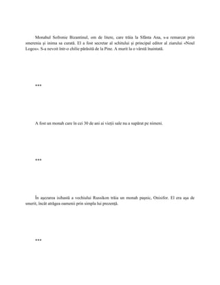 Monahul Sofronie Bizantinul, om de litere, care trăia la Sfânta Ana, s-a remarcat prin
smerenia şi inima sa curată. El a fost secretar al schitului şi principal editor al ziarului «Noul
Logos». S-a nevoit într-o chilie părăsită de la Pine. A murit la o vârstă înaintată.




     ***




     A fost un monah care în cei 30 de ani ai vieţii sale nu a supărat pe nimeni.




     ***




     În aşezarea isihastă a vechiului Russikon trăia un monah paşnic, Onisifor. El era aşa de
smerit, încât atrăgea oamenii prin simpla lui prezenţă.




     ***
 