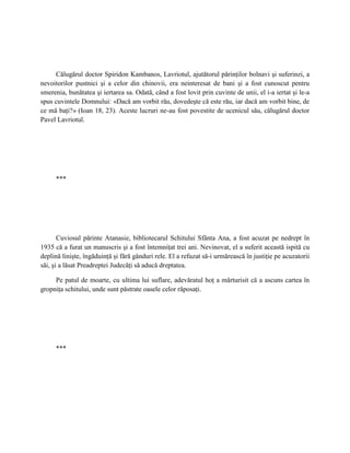 Călugărul doctor Spiridon Kambanos, Lavriotul, ajutătorul părinţilor bolnavi şi suferinzi, a
nevoitorilor pustnici şi a celor din chinovii, era neinteresat de bani şi a fost cunoscut pentru
smerenia, bunătatea şi iertarea sa. Odată, când a fost lovit prin cuvinte de unii, el i-a iertat şi le-a
spus cuvintele Domnului: «Dacă am vorbit rău, dovedeşte că este rău, iar dacă am vorbit bine, de
ce mă baţi?» (Ioan 18, 23). Aceste lucruri ne-au fost povestite de ucenicul său, călugărul doctor
Pavel Lavriotul.




     ***




       Cuviosul părinte Atanasie, bibliotecarul Schitului Sfânta Ana, a fost acuzat pe nedrept în
1935 că a furat un manuscris şi a fost întemniţat trei ani. Nevinovat, el a suferit această ispită cu
deplină linişte, îngăduinţă şi fără gânduri rele. El a refuzat să-i urmărească în justiţie pe acuzatorii
săi, şi a lăsat Preadreptei Judecăţi să aducă dreptatea.

     Pe patul de moarte, cu ultima lui suflare, adevăratul hoţ a mărturisit că a ascuns cartea în
gropniţa schitului, unde sunt păstrate oasele celor răposaţi.




     ***
 
