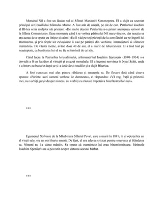 Monahul Nil a fost un lăudat rod al Sfintei Mănăstiri Simonopetra. El a slujit ca secretar
principal al Consiliului Sfântului Munte. A fost atât de smerit, pe cât de cult. Patriarhul Ioachim
al III-lea scria mulţilor săi prieteni: «De multe decenii Patriarhia n-a primit asemenea scrisori de
la Sfânta Comunitate». Erau momente când i se vorbea părintelui Nil necuviincios, dar reacţia sa
era aceea de a spune cu linişte şi calm: «Eu îi văd pe toţi părinţii de la consfătuiri ca pe îngerii lui
Dumnezeu, şi prin feţele lor evlavioase îi văd pe părinţii din vechime, întemeietori ai sfintelor
mănăstiri». De vârstă medie, având doar 40 de ani, el a murit de tuberculoză. El a fost luat pe
neaşteptate, ca bunătatea lui să nu fie schimbată de cel rău.

      Când lucra la Patriarhia Ierusalimului, arhimandritul Ioachim Spetsieris (1880–1934) s-a
dovedit a fi un lucrător al virtuţii şi ascezei monahale. El a început nevoinţa în Noul Schit, unde
s-a întors cu bucurie după ce şi-a desăvârşit studiile şi a slujit Biserica.

      A fost cunoscut mai ales pentru răbdarea şi smerenia sa. De fiecare dată când cineva
spunea: «Părinte, acei oameni vorbesc de dumneata», el răspundea: «Vă rog, fraţii şi prietenii
mei, nu vorbiţi greşit despre nimeni, nu vorbiţi cu răutate împotriva binefăcătorilor mei».




     ***




      Egumenul Sofronie de la Mănăstirea Sfântul Pavel, care a murit în 1881, în al optzecilea an
al vieţii sale, era un om foarte smerit. De fapt, el era adesea criticat pentru smerenia şi blândeţea
sa. Nimeni nu l-a văzut mânios. Se spune că osemintele lui erau binemirositoare. Părintele
Ioachim Spetsieris ne-a povestit despre virtutea acestui bărbat.




     ***
 