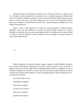 Părintele Varlaam de la Mănăstirea Xenofon, care a trăit peste 100 de ani, a lăsat în urma
lui, în inimile şi minţile monahilor mai tineri decât el, care l-au întâlnit aproape de sfârşitul vieţii
sale, raze de bunătate, blândeţe şi dragoste. Chiar la vârsta de 100 de ani curăţa încă pomii, dar nu
pentru că muncea din greu şi nici pentru răbdarea pe care o avea în boli (suferind de hernie,
pentru care niciodată nu a purtat brâu) era atât de iubit, ci pentru dragostea şi răbdarea pe care le
arătase de nenumărate ori.

      Odată, a mers cu nişte părinţi mai în vârstă la metocul mănăstirii, la Sfântul Nicolae,
Halkidiki. Acolo erau nişte probleme cu oamenii din zonă. Părintele Varlaam le-a vorbit cu
blândeţea lui obişnuită, dar acei oameni, neascultători din fire, l-au defăimat şi au turnat un bidon
cu vopsea pe capul lui. Bătrânul s-a întors la părinţi şi, fără să se plângă, i-a asigurat liniştit că îi
iertase deja pe duşmanii săi.




      ***




      Sufletul vrednicului de pomenire părinte Atanasie, egumen al Sfintei Mănăstiri Grigoriu,
era ca un port fără furtună. Egumenul de mai târziu, Visarion, spunea: «El se aseamănă cu
figurile ascetice ale Tebei din Egipt. Mult mai îndrăgea duhul nemâniei şi al blândeţii, pe care se
străduia să-l sădească şi în ucenicii săi. Încă şi poet a devenit pentru aceasta, dându-le să citească
versurile sale, dedicate sfintei blândeţi. Un oarecare călugăr grigoriat a primit această poezie a sa,
la metocul din Voultista:

      O, ce drag şi dulce-mi este

      omul blând şi cumpătat!

      Când altul m-a împilat

      la ce bun sa-l fi mustrat?

      Piere oare-a sa turbare,

      auzind a mea mustrare?
 