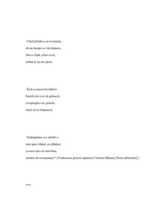 Când prinde-a se-nverşuna,

de-aş începe-a-i da răspuns,

într-o clipă, chiar ca el,

turbat şi eu am ajuns.




Însă-n ceasul învrăjbirii

buzele-mi n-or să grăiască,

ci-aşteapta-voi, potolit,

norii să se risipească.




Nedreptatea voi zdrobi-o

mai apoi, blând, cu răbdare,

şi-auzi-mă-voi mai bine,

nerănit de-nverşunare.* (Traducerea poeziei aparţine Cristinei Băcanu [Nota editorului].)




***
 