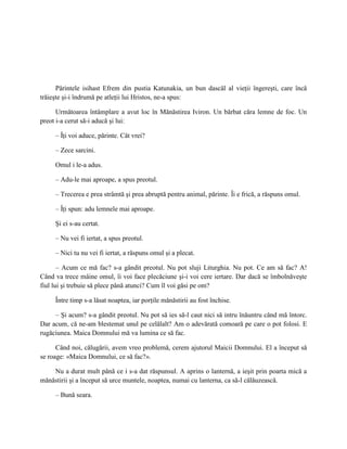 Părintele isihast Efrem din pustia Katunakia, un bun dascăl al vieţii îngereşti, care încă
trăieşte şi-i îndrumă pe atleţii lui Hristos, ne-a spus:

      Următoarea întâmplare a avut loc în Mănăstirea Iviron. Un bărbat căra lemne de foc. Un
preot i-a cerut să-i aducă şi lui:

     – Îţi voi aduce, părinte. Cât vrei?

     – Zece sarcini.

     Omul i le-a adus.

     – Adu-le mai aproape, a spus preotul.

     – Trecerea e prea strâmtă şi prea abruptă pentru animal, părinte. Îi e frică, a răspuns omul.

     – Îţi spun: adu lemnele mai aproape.

     Şi ei s-au certat.

     – Nu vei fi iertat, a spus preotul.

     – Nici tu nu vei fi iertat, a răspuns omul şi a plecat.

       – Acum ce mă fac? s-a gândit preotul. Nu pot sluji Liturghia. Nu pot. Ce am să fac? A!
Când va trece mâine omul, îi voi face plecăciune şi-i voi cere iertare. Dar dacă se îmbolnăveşte
fiul lui şi trebuie să plece până atunci? Cum îl voi găsi pe om?

     Între timp s-a lăsat noaptea, iar porţile mănăstirii au fost închise.

     – Şi acum? s-a gândit preotul. Nu pot să ies să-l caut nici să intru înăuntru când mă întorc.
Dar acum, că ne-am blestemat unul pe celălalt? Am o adevărată comoară pe care o pot folosi. E
rugăciunea. Maica Domnului mă va lumina ce să fac.

      Când noi, călugării, avem vreo problemă, cerem ajutorul Maicii Domnului. El a început să
se roage: «Maica Domnului, ce să fac?».

    Nu a durat mult până ce i s-a dat răspunsul. A aprins o lanternă, a ieşit prin poarta mică a
mănăstirii şi a început să urce muntele, noaptea, numai cu lanterna, ca să-l călăuzească.

     – Bună seara.
 
