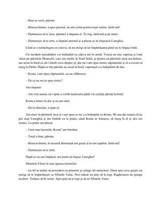 – Bine ai venit, părinte.

     – Binecuvântate, a spus preotul, ne-am certat pentru nişte lemne. Iartă-mă!

     – Dumnezeu să te ierte, părinte! a răspuns el. Te rog, iartă-mă şi pe mine.

     – Dumnezeu să te ierte, a răspuns preotul şi a plecat ca să slujească Liturghia.

     Când ai o neînţelegere cu cineva, să nu mergi să iei împărtăşania până nu te împaci întâi.

     Un incident asemănător s-a întâmplat cu câţiva ani în urmă. Trecea un mic vaporaş şi l-am
văzut pe părintele Democlit, care era medic la Noul Schit, şi pentru că părintele meu era bolnav,
am urcat la bord ca să-l întreb ceva despre el, dar nu i-am spus nimic căpitanului şi el a crezut că
merg la Dafni. După ce toţi părinţii au urcat la bord, vaporaşul s-a îndepărtat de doc.

     – Kosta, i-am spus căpitanului, eu nu călătoresc.

     – De ce nu mi-ai spus nimic?

     Am răspuns:

     – Am vrut numai să-i spun o vorbă medicului până vin ceilalţi părinţi la bord.

     Kosta a întors în doc şi eu am sărit.

     – Du-te dracului, a ţipat el.

      Am mers la părintele meu şi i-am spus ce mi s-a întâmplat cu Kosta. Mi-am dat seama că nu
pot sluji Liturghia şi am hotărât ca la prânz, când Kosta se întoarce, să merg la el şi să-i cer
iertare. La prânz am plecat.

     – Cum stau lucrurile, Kosta? am întrebat.

     – Totul e bine, părinte.

     – Binecuvântate, în această dimineaţă am greşit şi te-am supărat. Iartă-mă!

     – Dumnezeu să te ierte.

     După ce ne-am împăcat, am putut să slujesc Liturghia!

     Părintele Efrem le mai spunea mirenilor:

      – La fel ar trebui să procedezi cu prietenii şi colegii tăi muncitori. Dacă spui ceva greşit, nu
merge să te împărtăşeşti cu Sfintele Taine. Nici măcar nu poţi să te rogi. Rugăciunea nu ajunge
nicăieri. Trebuie să fii iertat. Apoi poţi să te rogi şi să iei Sfintele Taine.
 