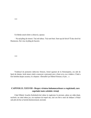 ***




     Un bătrân smerit dintr-o chinovie, spunea:

    – Nu mă plâng de nimeni. Toţi mă iubesc. Toţi sunt buni. Sunt aşa de fericit! Îi dau slavă lui
Dumnezeu. Îmi vine să plâng de bucurie.




     ***




       Vrednicul de pomenire duhovnic Simeon, fostul egumen de la Simonopetra, era atât de
lipsit de răutate, încât atunci când a cunoscut o persoană care a furat ceva, nu a trădat-o. Când a
fost întrebat despre aceasta, el a răspuns: «Întreabă-l pe Sfântul Simeon; el ştie…».




 CAPITOLUL XXXVIII - Despre virtutea îndumnezeitoare a rugăciunii, care
                 cuprinde toate celelalte virtuţi
      Când Sfântul Acachie Kafsokalivitul stătea la rugăciune în picioare, părea un stâlp drept,
neclintit; iar când stătea jos, era neştiutor de trupul său, căci era într-o stare de înălţare a fiinţei
sale plin de har şi lumină dumnezeiască, necreată.
 