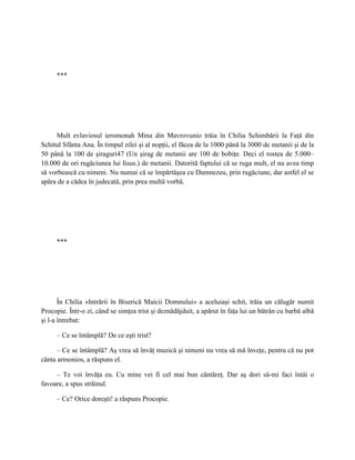 ***




     Mult evlaviosul ieromonah Mina din Mavrovunio trăia în Chilia Schimbării la Faţă din
Schitul Sfânta Ana. În timpul zilei şi al nopţii, el făcea de la 1000 până la 3000 de metanii şi de la
50 până la 100 de şiraguri47 (Un şirag de metanii are 100 de bobiţe. Deci el rostea de 5.000–
10.000 de ori rugăciunea lui Iisus.) de metanii. Datorită faptului că se ruga mult, el nu avea timp
să vorbească cu nimeni. Nu numai că se împărtăşea cu Dumnezeu, prin rugăciune, dar astfel el se
apăra de a cădea în judecată, prin prea multă vorbă.




     ***




       În Chilia «Intrării în Biserică Maicii Domnului» a aceluiaşi schit, trăia un călugăr numit
Procopie. Într-o zi, când se simţea trist şi deznădăjduit, a apărut în faţa lui un bătrân cu barbă albă
şi l-a întrebat:

     – Ce se întâmplă? De ce eşti trist?

      – Ce se întâmplă? Aş vrea să învăţ muzică şi nimeni nu vrea să mă înveţe, pentru că nu pot
cânta armonios, a răspuns el.

     – Te voi învăţa eu. Cu mine vei fi cel mai bun cântăreţ. Dar aş dori să-mi faci întâi o
favoare, a spus străinul.

     – Ce? Orice doreşti! a răspuns Procopie.
 