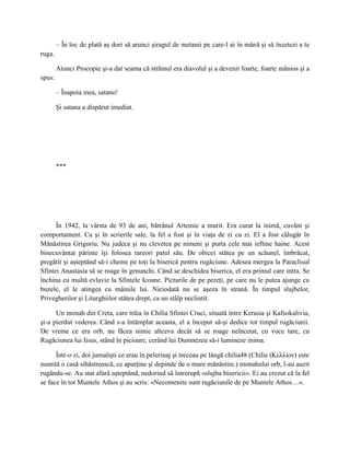 – În loc de plată aş dori să arunci şiragul de metanii pe care-l ai în mână şi să încetezi a te
ruga.

        Atunci Procopie şi-a dat seama că străinul era diavolul şi a devenit foarte, foarte mânios şi a
spus:

        – Înapoia mea, satano!

        Şi satana a dispărut imediat.




        ***




      În 1942, la vârsta de 93 de ani, bătrânul Artemie a murit. Era curat la inimă, cuvânt şi
comportament. Ca şi în scrierile sale, la fel a fost şi în viaţa de zi cu zi. El a fost călugăr în
Mănăstirea Grigoriu. Nu judeca şi nu clevetea pe nimeni şi purta cele mai ieftine haine. Acest
binecuvântat părinte îşi folosea rareori patul său. De obicei stătea pe un scăunel, îmbrăcat,
pregătit şi aşteptând să-i cheme pe toţi la biserică pentru rugăciune. Adesea mergea la Paraclisul
Sfintei Anastasia să se roage în genunchi. Când se deschidea biserica, el era primul care intra. Se
închina cu multă evlavie la Sfintele Icoane. Picturile de pe pereţi, pe care nu le putea ajunge cu
buzele, el le atingea cu mâinile lui. Niciodată nu se aşeza în strană. În timpul slujbelor,
Privegherilor şi Liturghiilor stătea drept, ca un stâlp neclintit.

      Un monah din Creta, care trăia în Chilia Sfintei Cruci, situată între Kerasia şi Kafsokalivia,
şi-a pierdut vederea. Când s-a întâmplat aceasta, el a început să-şi dedice tot timpul rugăciunii.
De vreme ce era orb, nu făcea nimic altceva decât să se roage neîncetat, cu voce tare, cu
Rugăciunea lui Iisus, stând în picioare, cerând lui Dumnezeu să-i lumineze inima.

      Într-o zi, doi jurnalişti ce erau în pelerinaj şi treceau pe lângă chilia48 (Chilie (Κελλίον) este
numită o casă sihăstrească, ce aparţine şi depinde de o mare mănăstire.) monahului orb, l-au auzit
rugându-se. Au stat afară aşteptând, nedorind să întrerupă «slujba bisericii». Ei au crezut că la fel
se face în tot Muntele Athos şi au scris: «Necontenite sunt rugăciunile de pe Muntele Athos…».
 