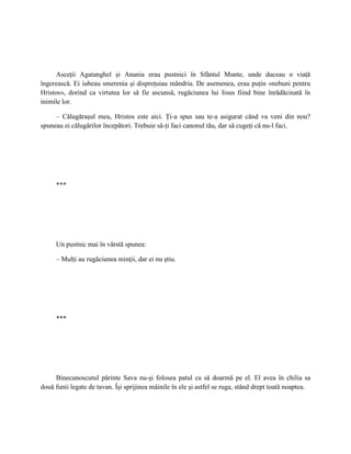 Asceţii Agatanghel şi Anania erau pustnici în Sfântul Munte, unde duceau o viaţă
îngerească. Ei iubeau smerenia şi dispreţuiau mândria. De asemenea, erau puţin «nebuni pentru
Hristos», dorind ca virtutea lor să fie ascunsă, rugăciunea lui Iisus fiind bine înrădăcinată în
inimile lor.

     – Călugăraşul meu, Hristos este aici. Ţi-a spus sau te-a asigurat când va veni din nou?
spuneau ei călugărilor începători. Trebuie să-ţi faci canonul tău, dar să cugeţi că nu-l faci.




     ***




     Un pustnic mai în vârstă spunea:

     – Mulţi au rugăciunea minţii, dar ei nu ştiu.




     ***




     Binecunoscutul părinte Sava nu-şi folosea patul ca să doarmă pe el. El avea în chilia sa
două funii legate de tavan. Îşi sprijinea mâinile în ele şi astfel se ruga, stând drept toată noaptea.
 