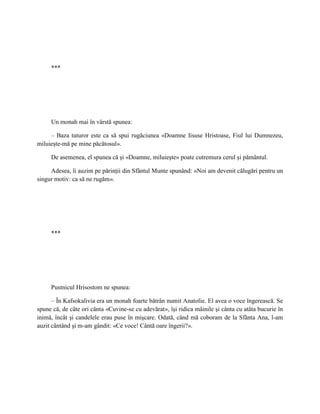 ***




     Un monah mai în vârstă spunea:

     – Baza tuturor este ca să spui rugăciunea «Doamne Iisuse Hristoase, Fiul lui Dumnezeu,
miluieşte-mă pe mine păcătosul».

     De asemenea, el spunea că şi «Doamne, miluieşte» poate cutremura cerul şi pământul.

     Adesea, îi auzim pe părinţii din Sfântul Munte spunând: «Noi am devenit călugări pentru un
singur motiv: ca să ne rugăm».




     ***




     Pustnicul Hrisostom ne spunea:

      – În Kafsokalivia era un monah foarte bătrân numit Anatolie. El avea o voce îngerească. Se
spune că, de câte ori cânta «Cuvine-se cu adevărat», îşi ridica mâinile şi cânta cu atâta bucurie în
inimă, încât şi candelele erau puse în mişcare. Odată, când mă coboram de la Sfânta Ana, l-am
auzit cântând şi m-am gândit: «Ce voce! Cântă oare îngerii?».
 
