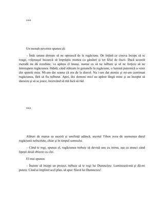 ***




     Un monah nevoitor spunea că:

      – Întâi satana doreşte să ne oprească de la rugăciune. De îndată ce cineva începe să se
roage, vrăjmaşul încearcă să împrăştie mintea cu gânduri şi tot felul de iluzii. Dacă această
metodă nu dă rezultate, va apărea el însuşi, numai ca să ne tulbure şi să ne forţeze să ne
întrerupem rugăciunea. Odată, când stăteam în genunchi la rugăciune, o lumină puternică a venit
din spatele meu. Mi-am dat seama că era de la diavol. Nu i-am dat atenţie şi mi-am continuat
rugăciunea, fără să fiu tulburat. Apoi, doi demoni mici au apărut lângă mine şi au început să
danseze şi să se joace, încercând să mă facă să râd.




     ***




     Alături de marea sa asceză şi umilinţă adâncă, ascetul Tihon avea de asemenea darul
rugăciunii neîncetate, chiar şi în timpul somnului.

      – Când te rogi, spunea el, rugăciunea trebuie să devină una cu inima, aşa ca atunci când
lipeşti două obiecte cu clei.

     El mai spunea:

     – Înainte să începi un proiect, trebuie să te rogi lui Dumnezeu: Luminează-mă şi dă-mi
putere. Când ai împlinit acel plan, să spui: Slavă lui Dumnezeu!
 