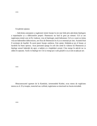 ***




     Un părinte spunea:

      – Adevărata cunoaştere a rugăciunii inimii începe la om mai întâi prin adevărata înţelegere
a neputinţelor şi a slăbiciunilor proprii. Dumnezeu nu lasă la greu pe nimeni. Cel ce are
rugăciunea minţii cere să fie vindecat, vrea să înţeleagă, caută îndrumare. Cel ce e curat cu inima
vrea un îndrumător duhovnicesc, are frica de Dumnezeu în el şi se smereşte pe sine. Această frică
îl ocroteşte de înşelări. În acest punct începe cateheza. Este ajutat, forţându-se pe el însuşi, şi
lucrările lui bune sporesc. Acea persoană ajunge în cele din urmă la vederea lui Dumnezeu şi
înţelege sensul Judecăţii de apoi, a iadului şi a împărăţiei cereşti. Cine merge în adevăr nu va
cădea în capcane. Acela va înţelege tot. Cel ce merge pe o cale greşită e ca şi cum ar păşi pe aer.




     ***




     Binecunoscutul egumen de la Karakalu, ieromonahul Kodrat, avea starea de rugăciune
mereu cu el. Zi şi noapte, muncind sau vorbind, rugăciunea sa interioară nu înceta niciodată.




     ***
 