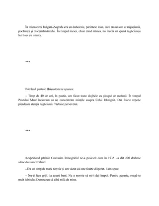 În mănăstirea bulgară Zografu era un duhovnic, părintele Ioan, care era un om al rugăciunii,
pocăinţei şi discernământului. În timpul mesei, chiar când mânca, nu înceta să spună rugăciunea
lui Iisus cu mintea.




     ***




     Bătrânul pustnic Hrisostom ne spunea:

     – Timp de 40 de ani, în pustie, am făcut toate slujbele cu şiragul de metanii. În timpul
Postului Mare încercam să ne concentrăm minţile asupra Celui Răstignit. Dar foarte repede
pierdeam atenţia rugăciunii. Trebuie perseverat.




     ***




     Respectatul părinte Gherasim Imnograful ne-a povestit cum în 1935 i-a dat 200 drahme
săracului ascet Filaret.

     „Era un timp de mare nevoie şi am văzut că este foarte disperat. I-am spus:

      – Nu-ţi face griji. Ia aceşti bani. Nu e nevoie să mi-i dai înapoi. Pentru aceasta, roagă-te
mult iubitului Dumnezeu să aibă milă de mine.
 