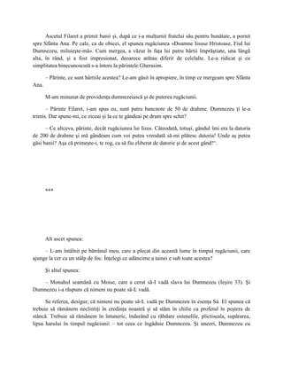 Ascetul Filaret a primit banii şi, după ce i-a mulţumit fratelui său pentru bunătate, a pornit
spre Sfânta Ana. Pe cale, ca de obicei, el spunea rugăciunea «Doamne Iisuse Hristoase, Fiul lui
Dumnezeu, miluieşte-mă». Cum mergea, a văzut în faţa lui patru hârtii împrăştiate, una lângă
alta, în rând, şi a fost impresionat, deoarece arătau diferit de celelalte. Le-a ridicat şi cu
simplitatea binecunoscută s-a întors la părintele Gherasim.

       – Părinte, ce sunt hârtiile acestea? Le-am găsit în apropiere, în timp ce mergeam spre Sfânta
Ana.

       M-am minunat de providenţa dumnezeiască şi de puterea rugăciunii.

      – Părinte Filaret, i-am spus eu, sunt patru bancnote de 50 de drahme. Dumnezeu ţi le-a
trimis. Dar spune-mi, ce ziceai şi la ce te gândeai pe drum spre schit?

      – Ce altceva, părinte, decât rugăciunea lui Iisus. Câteodată, totuşi, gândul îmi era la datoria
de 200 de drahme şi mă gândeam cum voi putea vreodată să-mi plătesc datoria! Unde aş putea
găsi banii? Aşa că primeşte-i, te rog, ca să fiu eliberat de datorie şi de acest gând!“.




       ***




       Alt ascet spunea:

     – L-am întâlnit pe bătrânul meu, care a plecat din această lume în timpul rugăciunii, care
ajunge la cer ca un stâlp de foc. Înţelegi ce adâncime a tainei e sub toate acestea?

       Şi altul spunea:

    – Monahul seamănă cu Moise, care a cerut să-I vadă slava lui Dumnezeu (Ieşire 33). Şi
Dumnezeu i-a răspuns că nimeni nu poate să-L vadă.

      Se referea, desigur, că nimeni nu poate să-L vadă pe Dumnezeu în esenţa Sa. El spunea că
trebuie să rămânem neclintiţi în credinţa noastră şi să stăm în chilie ca profetul în peştera de
stâncă. Trebuie să rămânem în întuneric, îndurând cu răbdare ostenelile, plictiseala, supărarea,
lipsa harului în timpul rugăciunii – tot ceea ce îngăduie Dumnezeu. Şi uneori, Dumnezeu cu
 