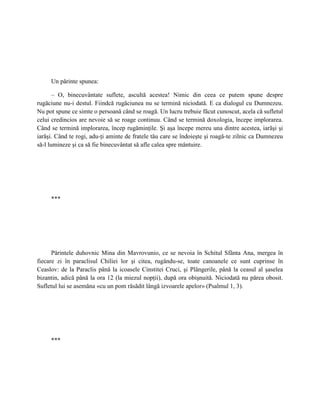 Un părinte spunea:

       – O, binecuvântate suflete, ascultă acestea! Nimic din ceea ce putem spune despre
rugăciune nu-i destul. Fiindcă rugăciunea nu se termină niciodată. E ca dialogul cu Dumnezeu.
Nu pot spune ce simte o persoană când se roagă. Un lucru trebuie făcut cunoscut, acela că sufletul
celui credincios are nevoie să se roage continuu. Când se termină doxologia, începe implorarea.
Când se termină implorarea, încep rugăminţile. Şi aşa începe mereu una dintre acestea, iarăşi şi
iarăşi. Când te rogi, adu-ţi aminte de fratele tău care se îndoieşte şi roagă-te zilnic ca Dumnezeu
să-l lumineze şi ca să fie binecuvântat să afle calea spre mântuire.




     ***




      Părintele duhovnic Mina din Mavrovunio, ce se nevoia în Schitul Sfânta Ana, mergea în
fiecare zi în paraclisul Chiliei lor şi citea, rugându-se, toate canoanele ce sunt cuprinse în
Ceaslov: de la Paraclis până la icoasele Cinstitei Cruci, şi Plângerile, până la ceasul al şaselea
bizantin, adică până la ora 12 (la miezul nopţii), după ora obişnuită. Niciodată nu părea obosit.
Sufletul lui se asemăna «cu un pom răsădit lângă izvoarele apelor» (Psalmul 1, 3).




     ***
 