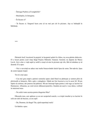 – Întreaga Psaltire şi Evangheliile?

     – Bineînţeles, în întregime.

     – În fiecare zi?

      – În fiecare zi. Singurul lucru este că nu mai pot citi în picioare. Aşa se întâmplă la
bătrâneţe.




     ***




     Părintele Iosif, locuitorul în peşteră, la începutul şederii în Athos, nu avea părinte duhovnic.
El a locuit pentru scurt timp lângă Peştera Sfântului Atanasie Atonitul, nu departe de Marea
Lavră. Aici a dus o viaţă aspră şi astfel a reuşit să stea în picioare opt zile, fără să mănânce şi să
doarmă. El a spus:

     – Nici o nevoinţă nu aduce mai multe binecuvântări decât lipsa de somn. Într-adevăr, lipsa
de somn topeşte trupul.

     Tot el a mai spus:

      – Cea mai grea etapă a patimii somnului apare când Harul ne părăseşte şi suntem plini de
plictiseală şi întuneric, fără a găsi o mângâiere. Odată am fost încercat şi eu în acest fel. M-am
luptat să continui, dar puterea mă părăsise. Mi-am întrerupt lupta pentru a mă ruga cu lacrimi lui
Dumnezeu: «Doamne, au venit să-mi slăbească puterile». Imediat am auzit o voce dulce, vorbind
în interiorul meu:

     – Nu suferi toate acestea pentru dragostea Mea?

      Oboseala mea, care apăruse ca un nor acoperind soarele, s-a risipit imediat şi cu lacrimi în
ochi am sărit de bucurie, ca un copil:

     – Da, Doamne, de dragul Tău, ajută neputinţei mele!

     Un bătrân a spus:
 