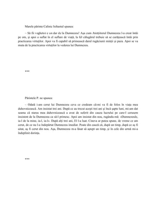 Marele părinte Calinic Isihastul spunea:

      – Să fii veghetor e un dar de la Dumnezeu! Aşa cum Atotţiitorul Dumnezeu l-a creat întâi
pe om, şi apoi a suflat în el suflare de viaţă, la fel călugărul trebuie să se curăţească întâi prin
practicarea virtuţilor. Apoi va fi capabil să primească darul rugăciunii minţii şi paza. Apoi se va
muta de la practicarea virtuţilor la vederea lui Dumnezeu.




     ***




     Părintele P. ne spunea:

       – Odată i-am cerut lui Dumnezeu ceva ce credeam că-mi va fi de folos în viaţa mea
duhovnicească. Am insistat trei ani. După ce au trecut aceşti trei ani şi încă şapte luni, mi-am dat
seama că starea mea duhovnicească a avut de suferit din cauza lucrului pe care-l cerusem
insistent de la Dumnezeu ca să-l primesc. Apoi am insistat din nou, rugându-mă: «Dumnezeule,
ia-l de la mine, ia-l, ia-l». După alţi trei ani, El l-a luat. Cineva ar putea spune, de vreme ce am
cerut, de ce nu l-a îndepărtat Dumnezeu imediat. Poate din cauză că, după un timp, după ce aş fi
uitat, aş fi cerut din nou. Aşa, Dumnezeu m-a lăsat să aştept un timp, şi în cele din urmă mi-a
îndeplinit dorinţa.




     ***
 