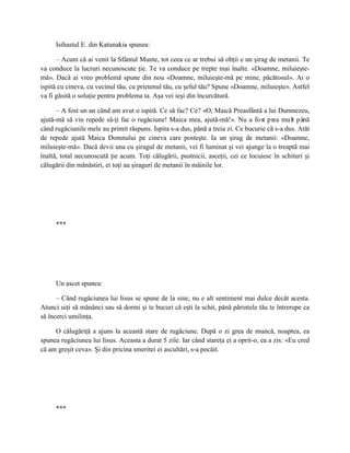 Isihastul E. din Katunakia spunea:

      – Acum că ai venit la Sfântul Munte, tot ceea ce ar trebui să obţii e un şirag de metanii. Te
va conduce la lucruri necunoscute ţie. Te va conduce pe trepte mai înalte. «Doamne, miluieşte-
mă». Dacă ai vreo problemă spune din nou «Doamne, miluieşte-mă pe mine, păcătosul». Ai o
ispită cu cineva, cu vecinul tău, cu prietenul tău, cu şeful tău? Spune «Doamne, miluieşte». Astfel
va fi găsită o soluţie pentru problema ta. Aşa vei ieşi din încurcătură.

      – A fost un an când am avut o ispită. Ce să fac? Ce? «O, Maică Preasfântă a lui Dumnezeu,
ajută-mă să vin repede să-ţi fac o rugăciune! Maica mea, ajută-mă!». Nu a fost prea mult p ână
când rugăciunile mele au primit răspuns. Ispita s-a dus, până a treia zi. Ce bucurie că s-a dus. Atât
de repede ajută Maica Domnului pe cineva care posteşte. Ia un şirag de metanii: «Doamne,
miluieşte-mă». Dacă devii una cu şiragul de metanii, vei fi luminat şi vei ajunge la o treaptă mai
înaltă, total necunoscută ţie acum. Toţi călugării, pustnicii, asceţii, cei ce locuiesc în schituri şi
călugării din mănăstiri, ei toţi au şiraguri de metanii în mâinile lor.




     ***




     Un ascet spunea:

      – Când rugăciunea lui Iisus se spune de la sine, nu e alt sentiment mai dulce decât acesta.
Atunci uiţi să mănânci sau să dormi şi te bucuri că eşti la schit, până părintele tău te întrerupe ca
să încerci umilinţa.

     O călugăriţă a ajuns la această stare de rugăciune. După o zi grea de muncă, noaptea, ea
spunea rugăciunea lui Iisus. Aceasta a durat 5 zile. Iar când stareţa ei a oprit-o, ea a zis: «Eu cred
că am greşit ceva». Şi din pricina smeritei ei ascultări, s-a pocăit.




     ***
 