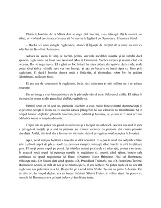 Părintele Ioachim de la Sfânta Ana se ruga fără încetare, ziua întreagă. Ori la muncă, ori
stând, ori vorbind cu cineva, el reuşea să fie mereu în legătură cu Dumnezeu. El spunea blând:

     – Dacă-i iei unui călugăr rugăciunea, atunci îl lipseşti de dreptul de a simţi că este cu
adevărat un fiu al lui Dumnezeu.

     Adesea ne vizita în timp ce lucram pentru sarcinile ascultării noastre şi ne întreba dacă
spunem rugăciunea lui Iisus sau Acatistul Maicii Domnului. Vorbea rareori şi numai când era
necesar. Dar se ruga mereu. El a găsit un loc liniştit în mica pădure din spatele chiliei sale, unde
putea să-şi ridice mâinile spre cer ore întregi, şi aşa cu bucurie se împărtăşea cu Iisus prin
rugăciune. Şi dacă-l întreba cineva unde a întârziat, el răspundea: «Am fost în grădina
Ghetsimani, acolo am fost».

     El era aşa de concentrat la rugăciune, încât nici mâncarea şi nici odihna nu i se păreau
necesare.

      Un an întreg a avut binecuvântare de la părintele său să nu-şi folosească chilia. El stătea în
picioare, în strana sa din paraclisul chiliei, rugându-se.

     Părinţii spun că în acel an, părintele Ioachim a avut multe binecuvântări dumnezeieşti şi
experienţe cereşti în inima sa. Ei auzeau adesea plângerile lui sau cântările lui triumfătoare. Şi în
timpul tuturor slujbelor, părintele Ioachim părea odihnit şi bucuros, ca şi cum ar fi avut cel mai
odihnitor somn în noaptea dinainte.

      Trupul său nu putea ţine pasul cu inima lui şi a început să slăbească. Asceza din anul în care
a privegheat nopţile şi a stat în picioare i-a cauzat ulceraţie la picioare din cauza proastei
circulaţii. Astfel, bătrânul său a fost nevoit să-i interzică să privegheze toată noaptea în biserică.

      Apoi, acest curajos luptător a inventat o altă nevoinţă. El a pus în unul din colţurile chiliei
sale o pătură aspră de păr şi acolo îşi petrecea noaptea întreagă stând învelit în altă învelitoare
grea. El nu-şi punea capul pe pernă. Îşi întindea numai picioarele cu ulceraţie, pentru a se uşura.
În această nouă arenă îşi petrecea nopţile în rugăciune şi, uneori, când aţipea, buzele sale
continuau să spună rugăciunea lui Iisus: «Doamne Iisuse Hristoase, Fiul lui Dumnezeu,
miluieşte-mă». De fiecare dată când spunea: «O, Preasfântă Treime!», sau «O, Preasfântă Treime,
Dumnezeul nostru, ai milă de noi şi ne mântuieşte!», el era copleşit. Se putea crede că nu era altă
rugăciune aşa puternică ca a lui. Respectul pe care-l arăta Sfintei Treimi nu poate fi descris. Ori
de câte ori, în timpul slujbei, era un tropar închinat Sfintei Treimi, el stătea atent. Iar pentru el,
numele lui Dumnezeu era cel mai dulce cuvânt dintre toate.
 