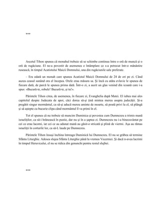 ***




     Ascetul Tihon spunea că monahul trebuie să se schimbe continuu între o oră de muncă şi o
oră de rugăciune. El ne-a povestit de asemenea o întâmplare ce s-a petrecut într-o mănăstire
rusească, în timpul Acatistului Maicii Domnului, una din rugăciunile sale preferate.

      – Era odată un monah care spunea Acatistul Maicii Domnului de 24 de ori pe zi. Când
auzea ceasul sunând ora el începea. Orele erau măsura sa. Şi încă cu atâta evlavie le spunea de
fiecare dată, de parcă le spunea prima dată. Într-o zi, a auzit un glas venind din icoană care i-a
spus: «Bucură-te, robule! Bucură-te, şi tu!».

       Părintele Tihon citea, de asemenea, în fiecare zi, Evanghelia după Matei. El iubea mai ales
capitolul despre Judecata de apoi, căci dorea să-şi ţină mintea mereu asupra judecăţii. Şi-a
pregătit singur mormântul, ca să-şi aducă mereu aminte de moarte, să poată privi la el, să plângă
şi să aştepte cu bucurie clipa când mormântul îl va primi în el.

      Tot el spunea că nu trebuie să muncim Duminica şi povestea cum Dumnezeu a trimis mană
israeliţilor, ca să-i hrănească în pustie, dar nu şi în a şaptea zi. Dumnezeu nu i-a binecuvântat pe
cei ce erau lacomi, iar cei ce au adunat mană au găsit-o stricată şi plină de viermi. Aşa au rămas
israeliţii în corturile lor, ca să-L laude pe Dumnezeu.

      Părintele Tihon însuşi închina întreaga Duminică lui Dumnezeu. El nu se grăbea să termine
Sfânta Liturghie. Adesea slujea Sfânta Liturghie până la vremea Vecerniei. Şi dacă n-avea lacrimi
în timpul Heruvicului, el nu se ridica din genunchi pentru restul slujbei.




     ***
 