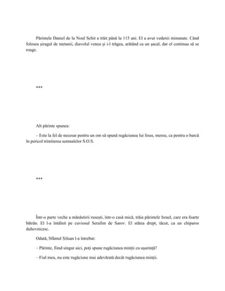 Părintele Daniel de la Noul Schit a trăit până la 115 ani. El a avut vedenii minunate. Când
folosea şiragul de metanii, diavolul venea şi i-l trăgea, arătând ca un şacal, dar el continua să se
roage.




     ***




     Alt părinte spunea:

      – Este la fel de necesar pentru un om să spună rugăciunea lui Iisus, mereu, ca pentru o barcă
în pericol trimiterea semnalelor S.O.S.




     ***




      Într-o parte veche a mănăstirii ruseşti, într-o casă mică, trăia părintele Israel, care era foarte
bătrân. El l-a întâlnit pe cuviosul Serafim de Sarov. El stătea drept, tăcut, ca un chiparos
duhovnicesc.

     Odată, Sfântul Siluan l-a întrebat:

     – Părinte, fiind singur aici, poţi spune rugăciunea minţii cu uşurinţă?

     – Fiul meu, nu este rugăciune mai adevărată decât rugăciunea minţii.
 