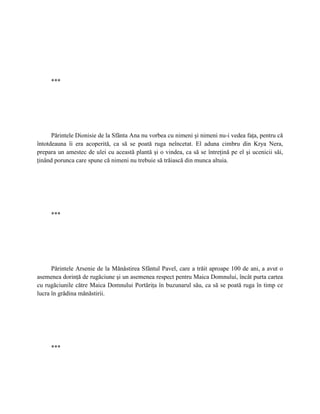 ***




      Părintele Dionisie de la Sfânta Ana nu vorbea cu nimeni şi nimeni nu-i vedea faţa, pentru că
întotdeauna îi era acoperită, ca să se poată ruga neîncetat. El aduna cimbru din Krya Nera,
prepara un amestec de ulei cu această plantă şi o vindea, ca să se întreţină pe el şi ucenicii săi,
ţinând porunca care spune că nimeni nu trebuie să trăiască din munca altuia.




     ***




      Părintele Arsenie de la Mănăstirea Sfântul Pavel, care a trăit aproape 100 de ani, a avut o
asemenea dorinţă de rugăciune şi un asemenea respect pentru Maica Domnului, încât purta cartea
cu rugăciunile către Maica Domnului Portăriţa în buzunarul său, ca să se poată ruga în timp ce
lucra în grădina mănăstirii.




     ***
 