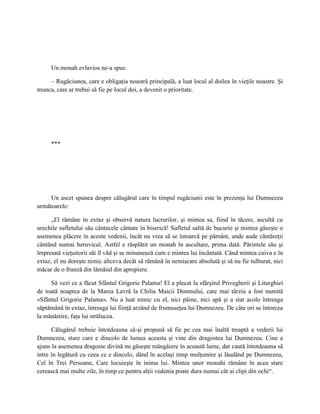 Un monah evlavios ne-a spus:

    – Rugăciunea, care e obligaţia noastră principală, a luat locul al doilea în vieţile noastre. Şi
munca, care ar trebui să fie pe locul doi, a devenit o prioritate.




     ***




     Un ascet spunea despre călugărul care în timpul rugăciunii este în prezenţa lui Dumnezeu
următoarele:

      „El rămâne în extaz şi observă natura lucrurilor, şi mintea sa, fiind în tăcere, ascultă cu
urechile sufletului său cântecele cântate în biserică! Sufletul saltă de bucurie şi mintea găseşte o
asemenea plăcere în aceste vedenii, încât nu vrea să se întoarcă pe pământ, unde aude cântăreţii
cântând numai heruvicul. Astfel e răsplătit un monah în ascultare, prima dată. Părintele său şi
împreună vieţuitorii săi îl văd şi se minunează cum e mintea lui încântată. Când mintea cuiva e în
extaz, el nu doreşte nimic altceva decât să rămână în nemişcare absolută şi să nu fie tulburat, nici
măcar de o frunză din lămâiul din apropiere.

     Să vezi ce a făcut Sfântul Grigorie Palama! El a plecat la sfârşitul Privegherii şi Liturghiei
de toată noaptea de la Marea Lavră la Chilia Maicii Domnului, care mai târziu a fost numită
«Sfântul Grigorie Palama». Nu a luat nimic cu el, nici pâine, nici apă şi a stat acolo întreaga
săptămână în extaz, întreaga lui fiinţă arzând de frumuseţea lui Dumnezeu. De câte ori se întorcea
la mănăstire, faţa lui strălucea.

      Călugărul trebuie întotdeauna să-şi propună să fie pe cea mai înaltă treaptă a vederii lui
Dumnezeu, stare care e dincolo de lumea aceasta şi vine din dragostea lui Dumnezeu. Cine a
ajuns la asemenea dragoste divină nu găseşte mângâiere în această lume, dar caută întotdeauna să
intre în legătură cu ceea ce e dincolo, dând în acelaşi timp mulţumire şi lăudând pe Dumnezeu,
Cel în Trei Persoane, Care locuieşte în inima lui. Mintea unor monahi rămâne în acea stare
cerească mai multe zile, în timp ce pentru alţii vedenia poate dura numai cât ai clipi din ochi“.
 