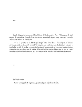 ***




     Odată, doi pelerini au mers pe Sfântul Munte să-l întâlnească pe Avva P. Ei au cerut de la el
cuvinte de mângâiere. Avva P. le-a stins setea, spunându-le despre «apa vie» care vine din
vederea şi revelarea lui Dumnezeu.

      – Ce să vă spun? a zis el. Să vă spun despre cel a cărui chilie a fost umplută cu lumină
divină, necreată, cu câteva zile în urmă? El n-a ştiut dacă era în trup sau afară de trup, deoarece a
fost înălţat în duh. Şi când şi-a revenit, iar lumina divină, necreată, nu mai era, şi a văzut lumina
soarelui, creată, şi-a dat seama de imensa diferenţă dintre cele două. El s-a aflat pe sine în trupul
său, care părea insuportabil de greu, şi a oftat, tânjind după dulceaţa şi strălucirea acelei Lumini.




     ***




     Un bătrân a spus:

     – Cel ce se îngrijeşte de rugăciune, găseşte [răspuns la] cele contestate.
 