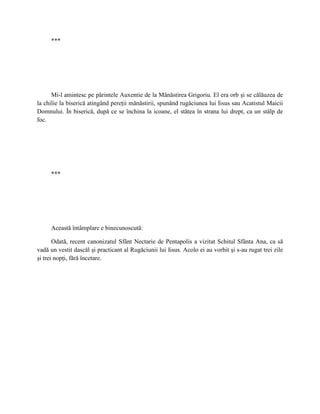 ***




      Mi-l amintesc pe părintele Auxentie de la Mănăstirea Grigoriu. El era orb şi se călăuzea de
la chilie la biserică atingând pereţii mănăstirii, spunând rugăciunea lui Iisus sau Acatistul Maicii
Domnului. În biserică, după ce se închina la icoane, el stătea în strana lui drept, ca un stâlp de
foc.




     ***




     Această întâmplare e binecunoscută:

       Odată, recent canonizatul Sfânt Nectarie de Pentapolis a vizitat Schitul Sfânta Ana, ca să
vadă un vestit dascăl şi practicant al Rugăciunii lui Iisus. Acolo ei au vorbit şi s-au rugat trei zile
şi trei nopţi, fără încetare.
 