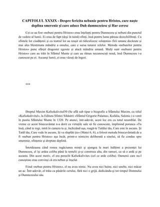 CAPITOLUL XXXIX - Despre fericita nebunie pentru Hristos, care naşte
       deplina smerenie şi care aduce Duh dumnezeiesc şi Har ceresc
      Cei ce au fost «nebuni pentru Hristos» erau înţelepţi pentru Dumnezeu şi nebuni din punctul
de vedere al lumii. Ei erau de fapt (deşi în taină) sfinţi, însă pentru lume păreau dezechilibraţi. Cu
sfintele lor ciudăţenii şi cu teatrul lor au reuşit să ridiculizeze «sluţenia» firii umane decăzute şi
mai ales blestemata mândrie a omului, care e sursa tuturor relelor. Metoda «nebunilor pentru
Hristos» pune sfârşit dragostei egoiste şi atacă mândria umană. Mulţi sunt «nebunii pentru
Hristos» care au trăit în Sfântul Munte şi care au rămas necunoscuţi nouă, însă Dumnezeu i-a
cunoscut pe ei. Ascunşi lumii, ei erau văzuţi de îngeri.




     ***




      Dreptul Maxim Kafsokalivitul50 (Se află sub tipar o biografie a Sfântului Maxim, cu titlul
«Kafsokalivitul», la Editura Sfintei Sihăstrii «Sfântul Grigorie Palama», Kufalia, Salonic.) a venit
în pustia Sfântului Munte în 1320. Pe atunci, într-adevăr, acest loc era cu totul neumblat. De
vreme ce acest binecuvântat n-a dorit ca virtuţile sale să fie cunoscute, împlinind porunca «Tu
însă, când te rogi, intră în camera ta şi, închizând uşa, roagă-te Tatălui tău, Care este în ascuns. Şi
Tatăl tău, Care vede în ascuns, îţi va răsplăti ţie» (Matei 6, 6), a folosit metoda binecuvântată de a
fi «nebun pentru Hristos» aşa încât, printr-o nimicire deliberată a sinelui, să fie condus spre
smerenie, sfinţenie şi dreptate deplină.

     Întotdeauna când rostea rugăciunea minţii şi ajungea la mari înălţimi a prezenţei lui
Dumnezeu, el îşi ardea coliba până la temelii şi-şi construia alta, din ramuri, ca să o ardă şi pe
aceasta. Din acest motiv, el era poreclit Kafsokalivites (cel ce arde coliba). Oamenii care nu-l
cunoşteau erau convinşi că era nebun şi înşelat.

     Fiind «nebun pentru Hristos», el nu avea nimic. Nu avea nici haine, nici unelte, nici măcar
un ac. Într-adevăr, el trăia ca păsările cerului, fără nici o grijă, dedicându-şi tot timpul Domnului
şi Dumnezeului său.
 