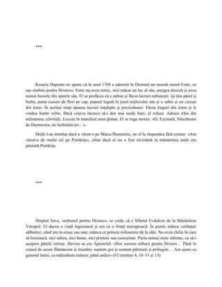 ***




      Kesarie Daponte ne spune că în anul 1768 a adormit în Domnul un monah numit Fotie, ce
era «nebun pentru Hristos». Fotie nu avea nimic, nici măcar un loc al său, mergea desculţ şi avea
numai hainele din spatele său. El se prefăcea că e nebun şi făcea lucruri nebuneşti: îşi tăia părul şi
barba, purta cununi de flori pe cap, papură legată în jurul mijlocului său şi o sabie şi un ciocan
din lemn. În acelaşi timp spunea lucruri înţelepte şi prezicătoare. Făcea linguri din lemn şi le
vindea foarte ieftin. Dacă cineva încerca să-i dea mai mulţi bani, el refuza. Adesea trăia din
milostenia celorlalţi. Locuia în trunchiul unui platan. El se ruga mereu: «O, Fecioară, Născătoare
de Dumnezeu, ne închinăm ţie…».

      Mulţi l-au întrebat dacă a văzut-o pe Maica Domnului, iar el le răspundea fără ezitare: «Am
văzut-o de multe ori pe Portăriţa», chiar dacă el nu a fost niciodată la mănăstirea unde era
păstrată Portăriţa.




     ***




      Dreptul Sava, «nebunul pentru Hristos», se crede că e Sfântul Evdokim de la Mănăstirea
Vatoped. El ducea o viaţă îngerească şi era ca o fiinţă netrupească. În pustie mânca verdeţuri
sălbatice; când era în oraşe sau sate, mânca ce primea milostenie de la alţii. Nu avea chilie în care
să locuiască, nici saltea, nici haine, nici prieteni sau cunoştinţe. Purta numai nişte zdrenţe, ca să-i
acopere părţile intime. Deviza sa era Apostolul: «Noi suntem nebuni pentru Hristos… Până în
ceasul de acum flămânzim şi însetăm; suntem goi şi suntem pălmuiţi şi pribegim… Am ajuns ca
gunoiul lumii, ca măturătura tuturor, până astăzi» (I Corinteni 4, 10–11 şi 13).
 