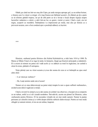 Odată, pe când era într-un oraş din Cipru, pe unde mergea aproape gol, ca un nebun hoinar,
o femeie care l-a văzut i-a strigat: «Ce trup frumos are bărbatul acesta!». Şi sfântul, pe de o parte
ca să elimine gândul trupesc, iar pe de altă parte ca să o înveţe o lecţie despre negrija asupra
lucrurilor zadarnice a cărnii, a sărit într-un loc cu gunoi, viermi şi noroi. Când a ieşit, era tot
negru, acoperit cu murdărie. Întâmplarea i-a impresionat pe mulţi, mai ales pe femeia ce a
provocat aceasta, care a fost condusă spre o pocăinţă adâncă, cu lacrimi.




     ***




      Dionisie, «nebunul pentru Hristos» din Schitul Kafsokalivia, a trăit între 1814 şi 1880. În
Marea şi Sfânta Vineri el se ruga în taină, în întuneric, lângă uşa bisericii principale a mănăstirii.
El a crezut că nimeni nu putea să-l vadă acolo şi s-a adâncit cu totul în rugăciune, iar curând a
căzut în extaz, părând a fi netrupesc.

      Nişte părinţi care au văzut aceasta şi şi-au dat seama de ceea ce se întâmplă au spus unul
către altul:

     – L-ai văzut pe «nebun»?

     – Da. Luaţi aminte unde este el acum!

     Numai cei ce erau duhovniceşti au putut simţi treapta la care a ajuns sufletul «nebunului»,
urcând scara dulcii rugăciuni a minţii.

     Când a revenit în simţuri şi şi-a dat seama că ceilalţi l-au observat, a început să se comporte
ca un nebun, astfel ca ei să-l creadă nesănătos. Într-adevăr, acesta era planul lui Dionisie, calea
«nebunului pentru Hristos». El îşi ascundea virtuţile de cei mai mulţi oameni. Numai la puţine
persoane şi-a deschis inima şi a vorbit despre diferite subiecte duhovniceşti. Pentru cei mai mulţi
călugări şi oameni mireni, el era un om nebun, înapoiat.
 