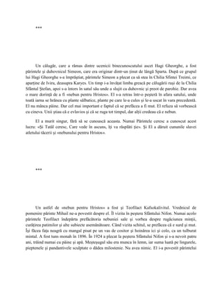 ***




      Un călugăr, care a rămas dintre ucenicii binecunoscutului ascet Hagi Gheorghe, a fost
părintele şi duhovnicul Simeon, care era originar dintr-un ţinut de lângă Sparta. După ce grupul
lui Hagi Gheorghe s-a împrăştiat, părintele Simeon a plecat ca să stea în Chilia Sfintei Treimi, ce
aparţine de Iviru, deasupra Karyes. Un timp i-a învăţat limba greacă pe călugării ruşi de la Chilia
Sfântul Ştefan, apoi s-a întors în satul său unde a slujit ca duhovnic şi preot de parohie. Dar avea
o mare dorinţă de a fi «nebun pentru Hristos». El s-a retras într-o peşteră în afara satului, unde
toată iarna se hrănea cu plante sălbatice, plante pe care le-a cules şi le-a uscat în vara precedentă.
El nu mânca pâine. Dar cel mai important e faptul că se prefăcea a fi mut. El refuza să vorbească
cu cineva. Unii ştiau că e evlavios şi că se ruga tot timpul, dar alţii credeau că e nebun.

      El a murit singur, fără să se cunoască aceasta. Numai Părintele ceresc a cunoscut acest
lucru: «Şi Tatăl ceresc, Care vede în ascuns, îţi va răsplăti ţie». Şi El a dăruit cununile slavei
atletului tăcerii şi «nebunului pentru Hristos».




     ***




       Un astfel de «nebun pentru Hristos» a fost şi Teofilact Kafsokalivitul. Vrednicul de
pomenire părinte Mihail ne-a povestit despre el. Îl vizita în peştera Sfântului Nifon. Numai acolo
părintele Teofilact îndepărta prefăcătoria nebuniei sale şi vorbea despre rugăciunea minţii,
curăţirea patimilor şi alte subiecte asemănătoare. Când vizita schitul, se prefăcea că e surd şi mut.
Îşi făcea faţa neagră cu mangal pisat pe un vas de cositor şi hoinărea ici şi colo, ca un tulburat
mintal. A fost tuns monah în 1896. În 1924 a plecat la peştera Sfântului Nifon şi s-a nevoit patru
ani, trăind numai cu pâine şi apă. Meşteşugul său era munca în lemn, iar suma luată pe lingurele,
pieptenele şi pandantivele sculptate o dădea milostenie. Nu avea nimic. El i-a povestit părintelui
 
