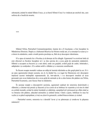 zdrenţuită, ţinând în mână Sfânta Cruce, şi cu harul Sfintei Cruci l-a vindecat pe unchiul său, care
suferea de o boală de moarte.




     ***




      Sfântul Nifon, Patriarhul Constantinopolului, înainte de a fi înscăunat, a fost începător la
Mănăstirea Dionisiu. După ce a îndrumat Biserica lui Hristos mulţi ani, el a renunţat la scaun şi s-
a întors la mănăstire, unde a trudit pentru pocăinţa sa, fără să-şi descopere identitatea.

      El a spus că numele lui e Nicolae şi că doreşte să fie călugăr. Egumenul l-a avertizat întâi că
este obiceiul ca fiecărui începător să i se dea sarcina de a avea grijă de animalele mănăstirii.
Sfântul a acceptat cu bucurie şi a stat afară, unde era grajdul, având grijă de catâri, hrănindu-i,
adăpându-i şi curăţindu-i. El a arătat astfel o răbdare şi o smerenie netulburată.

      În fiecare noapte monahii vedeau un stâlp de lumină ridicându-se din grajd până la cer. Ei i-
au spus egumenului despre aceasta, iar el, la rândul lui, s-a rugat lui Dumnezeu să-i descopere
înţelesul acestei întâmplări supranaturale. Şi, într-adevăr, i s-a descoperit imediat că acea
persoană care avea îndatorirea de a avea grijă de animale şi de a căra lemne din pădure era Nifon,
Patriarhul Ecumenic, care fusese frate la mănăstire.

      În aceeaşi noapte a descoperirii acestuia, egumenul copleşit de smerenia desăvârşită a
sfântului, a chemat toţi preoţii şi diaconii şi le-a cerut să se îmbrace în veşminte şi să stea în rând
cu ceilalţi monahi, având în mâini lumânări şi cădelniţe, aşteptând să-l primească pe sfânt când se
va întoarce din pădure, aducând animalele şi cărând lemne. Când a ajuns, îmbrăcat în rasa lui
veche şi cu părul nepieptănat, ei toţi au căzut în genunchi, cerând binecuvântare şi zicând:

    – Patriarhul nostru, smerenia ta e destulă! Ia-ne şi ne păstoreşte şi condu-ne la păşunea
mântuirii!
 