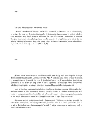 ***




     Iată unul dintre cuvintele Patriarhului Nifon:

      – Cel ce dobândeşte smerenie îşi zideşte casa pe Stâncă, ce e Hristos. Cel ce are mândrie şi
se crede evlavios e gol de toate virtuţile, plin de imaginaţie şi construieşte pe nisipul mândriei
sale. Smerenia face toate virtuţile neclintite, iar cel ce e smerit, întotdeauna e luminat.
Dimpotrivă, mândria satanică şterge toate urmele dragostei şi aduce întuneric în minte. Un om
mândru e mereu în întuneric, după cum spune Sfânta Scriptură: «Dumnezeu, celor mândri le stă
împotrivă, iar celor smeriţi le dă har» (I Petru 5, 5).




     ***




      Sfântul Ioan Cucuzel a fost un muzician deosebit, dascăl şi primul psalt din palat în timpul
domniei împăratului bizantin Komninos (secolul XII). A părăsit în taină lumea aceasta trecătoare,
cu slava şi plăcerea ei deşartă, şi a venit la Mănăstirea Marea Lavră, ascunzându-şi identitatea şi
spunând că a fost păstor cât timp a stat în lume. Egumenul i-a încredinţat turma de berbeci a
mănăstirii, ca să o pască în pădure. Între timp, împăratul Komninos l-a căutat peste tot.

      Ioan îşi împlinea ascultarea foarte fericit, fiind binecuvântat cu smerenie şi isihie, până într-
o zi când a dorit să cânte frumoasele imnuri ecleziastice pe care le cânta la Constantinopol. El a
cântat cu o voce atât de dulce, încât chiar caii şi berbecii pe care-i păştea s-au oprit din mâncat şi
au stat atenţi, ascultând cu plăcere acea melodie îngerească, ca nişte fiinţe inteligente.

      Această privelişte, împreună cu glasul, a fost minunată. Când au văzut aceasta, pustnicii din
colibele din împrejurimi, fără ca să ştie Cucuzel, au mers a doua zi să spună egumenului ceea ce
au văzut. În felul acesta a fost descoperit Cucuzel. El a fost tuns monah şi a cântat ca psalt la
strana din dreapta a bisericii.
 