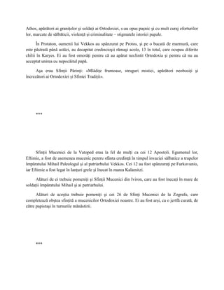 Athos, apărători ai graniţelor şi soldaţi ai Ortodoxiei, s-au opus paşnic şi cu mult curaj eforturilor
lor, marcate de sălbăticii, violenţă şi criminalitate – stigmatele istoriei papale.

      În Protaton, oamenii lui Vekkos au spânzurat pe Protos, şi pe o bucată de marmură, care
este păstrată până astăzi, au decapitat credincioşii rămaşi acolo, 13 în total, care ocupau diferite
chilii în Karyes. Ei au fost omorâţi pentru că au apărat neclintit Ortodoxia şi pentru că nu au
acceptat unirea cu nepocăitul papă.

      Aşa erau Sfinţii Părinţi: «Mlădiţe frumoase, struguri mistici, apărători neobosiţi şi
încrezători ai Ortodoxiei şi Sfintei Tradiţii».




     ***




      Sfinţii Mucenici de la Vatoped erau la fel de mulţi ca cei 12 Apostoli. Egumenul lor,
Eftimie, a fost de asemenea mucenic pentru sfânta credinţă în timpul invaziei sălbatice a trupelor
împăratului Mihail Paleologul şi al patriarhului Vekkos. Cei 12 au fost spânzuraţi pe Furkovunio,
iar Eftimie a fost legat în lanţuri grele şi înecat în marea Kalamitzi.

     Alături de ei trebuie pomeniţi şi Sfinţii Mucenici din Iviron, care au fost înecaţi în mare de
soldaţii împăratului Mihail şi ai patriarhului.

      Alături de aceştia trebuie pomeniţi şi cei 26 de Sfinţi Mucenici de la Zografu, care
completează obştea sfinţită a mucenicilor Ortodoxiei noastre. Ei au fost arşi, ca o jertfă curată, de
către papistaşi în turnurile mănăstirii.




     ***
 