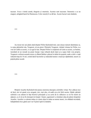 necesar. Avea o inimă curată, dragoste şi smerenie. Acestea sunt necesare. Smerenia e ca un
magnet, atrăgând harul lui Dumnezeu. Celor smeriţi li se dă har. Aceste lucruri sunt rânduite.




     ***




      Au trecut trei ani până când dreptul Nifon Kafsokalivitul, care ţinuse tainică identitatea sa,
i-a spus părintelui său, Teognost, că era preot. Părintele Teognost, văzând virtutea lui Nifon, n-a
vrut să-l aibă ca ucenic, ci ca egal al său. Dreptul Nifon l-a implorat să-l ţină ca ucenic, ca înainte,
insistând că un monah nu poate începe viaţa isihastă decât dacă şi-a supus întâi voia proprie.
Teognost a refuzat această cerere şi sfântul bărbat a plecat în iubita lui peşteră, unde a trăit o viaţă
isihastă timp de 14 ani, având darul lacrimilor şi mâncând numai o masă pe săptămână, uneori cu
puţină pâine uscată.




     ***




      Dreptul Acachie Kafsokalivitul punea smerenia deasupra celorlalte virtuţi. Nu-i plăcea nici
să facă, nici să spună ceva arogant, nici, mai ales, să audă ceva de felul acesta. Odată, părinţii
schitului s-au adunat în faţa bisericii principale şi au cerut de la «dikaios» ca să fie numit un
adjunct, ca el să nu fie deranjat tot timpul. Atunci, egumenul i-a înmânat cârja de păstor dreptului
Acachie. Acachie i-a sărutat mâna şi a ţinut cârja în mâna sa numai atunci, iar altădată niciodată,
îndepărtând orice gând care l-ar fi putut ispiti la mândrie.
 