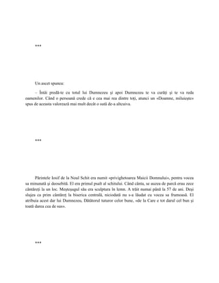 ***




     Un ascet spunea:

     – Întâi predă-te cu totul lui Dumnezeu şi apoi Dumnezeu te va curăţi şi te va reda
oamenilor. Când o persoană crede că e cea mai rea dintre toţi, atunci un «Doamne, miluieşte»
spus de aceasta valorează mai mult decât o sută de-a altcuiva.




     ***




      Părintele Iosif de la Noul Schit era numit «privighetoarea Maicii Domnului», pentru vocea
sa minunată şi deosebită. El era primul psalt al schitului. Când cânta, se auzea de parcă erau zece
cântăreţi la un loc. Meşteşugul său era sculptura în lemn. A trăit numai până la 57 de ani. Deşi
slujea ca prim cântăreţ la biserica centrală, niciodată nu s-a lăudat cu vocea sa frumoasă. El
atribuia acest dar lui Dumnezeu, Dătătorul tuturor celor bune, «de la Care e tot darul cel bun şi
toată darea cea de sus».




     ***
 