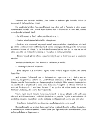 Minunate sunt lucrările smereniei, care conduc o persoană spre înălţimile slăvite şi
dumnezeieşti ale harului şi ale cinstei.

     Era un călugăr la Sfânta Ana, vas al harului, care a fost psalt la Patriarhie şi a fost un caz
asemănător cu cel al lui Ioan Cucuzel. Acest monah a mers la un duhovnic la Sfânta Ana, ca să se
spovedească şi să-i ceară sfatul.

     – Ce fel de muncă ai făcut? l-a întrebat duhovnicul pe el.

     – Am fost primul psalt de la Patriarhie, sfinte părinte.

      – Dacă vrei să te mântuieşti, a spus duhovnicul, nu spune nimănui că eşti cântăreţ, căci aici
pe Sfântul Munte sunt multe sărbători şi vei fi chemat să mergi şi să cânţi, şi astfel nu vei avea
adevărata ocazie de a fi călugăr. Te voi da în ascultarea unui părinte bun. Vei citi bine, dar nu vei
cânta niciodată. Vei fi incapabil să cânţi şi te vei preface că nu înţelegi muzica.

     – Binecuvintează, părinte sfinte, a spus începătorul, care a fost trimis apoi la un părinte
evlavios.

     A trecut destul timp, până când duhovnicul l-a întrebat pe părinte:

     – Cum merg lucrurile cu începătorul?

      – Bine, a răspuns el. E ascultător. Singurul lucru e acela că nu poate să cânte. Dar citeşte
foarte bine.

      Anii au trecut. Duhovnicul, care era înainte-văzător, a prevăzut că acel cântăreţ, care se
ascundea, era aproape de sfârşitul său. La sărbătoarea hramului de la Sfânta Ana se slujea în
biserica centrală. Duhovnicul acela a fost numit tipicar al schitului. El i-a poruncit cântăreţului ce
se ascundea să se pregătească să cânte Imnul Heruvimic. Călugărul s-a întristat, pentru că nu
dorea să fie descoperit, ci să trăiască în taină. El s-a prefăcut că a uitat muzica cu trecerea
timpului. Chiar şi aşa, el s-a supus duhovnicului său.

     Când a venit timpul Imnului Heruvimic, tipicarul l-a tras pe călugăr acolo unde erau
cântăreţii. Ceilalţi s-au întristat, crezând că tipicarul face o greşeală. După ce au auzit cântecul, şi
evidentele cunoştinţe muzicale ale acestui cântăreţ şi nobil necunoscut, au spus unul către altul:

     – Şi el, binecuvântatul, în tot acest timp ne-a ascultat pe noi şi n-a spus nimic!

     După ce Liturghia s-a terminat, duhovnicul l-a luat pe călugăr la chilia sa. După două zile s-
a îmbolnăvit şi a adormit în Domnul. Nimeni n-ar fi ştiut lupta victorioasă a smereniei sale, dacă
duhovnicul său nu ar fi descoperit-o.
 