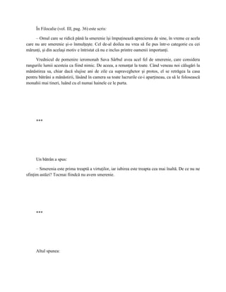 În Filocalie (vol. III, pag. 36) este scris:

     – Omul care se ridică până la smerenie îşi împuţinează aprecierea de sine, în vreme ce acela
care nu are smerenie şi-o înmulţeşte. Cel de-al doilea nu vrea să fie pus într-o categorie cu cei
mărunţi, şi din acelaşi motiv e întristat că nu e inclus printre oamenii importanţi.

     Vrednicul de pomenire ieromonah Sava Sârbul avea acel fel de smerenie, care considera
rangurile lumii acesteia ca fiind nimic. De aceea, a renunţat la toate. Când veneau noi călugări la
mănăstirea sa, chiar dacă slujise ani de zile ca supraveghetor şi protos, el se retrăgea la casa
pentru bătrâni a mănăstirii, lăsând în camera sa toate lucrurile ce-i aparţineau, ca să le folosească
monahii mai tineri, luând cu el numai hainele ce le purta.




     ***




     Un bătrân a spus:

      – Smerenia este prima treaptă a virtuţilor, iar iubirea este treapta cea mai înaltă. De ce nu ne
sfinţim astăzi? Tocmai fiindcă nu avem smerenie.




     ***




     Altul spunea:
 