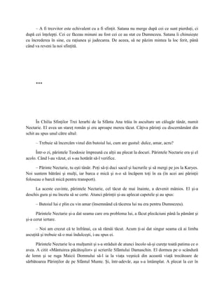 – A fi trezvitor este echivalent cu a fi sfinţit. Satana nu merge după cei ce sunt pierduţi, ci
după cei înţelepţi. Cei ce făceau minuni au fost cei ce au stat cu Dumnezeu. Satana îi chinuieşte
cu încrederea în sine, cu raţiunea şi judecarea. De aceea, să ne păzim mintea la loc ferit, până
când va reveni la noi sfinţită.




      ***




      În Chilia Sfinţilor Trei Ierarhi de la Sfânta Ana trăia în ascultare un călugăr tânăr, numit
Nectarie. El avea un stareţ român şi era aproape mereu tăcut. Câţiva părinţi cu discernământ din
schit au spus unul către altul:

      – Trebuie să încercăm vinul din butoiul lui, cum are gustul: dulce, amar, acru?

     Într-o zi, părintele Teodosie împreună cu alţii au plecat la docuri. Părintele Nectarie era şi el
acolo. Când l-au văzut, ei s-au hotărât să-l verifice.

      – Părinte Nectarie, tu eşti tânăr. Poţi să-ţi duci sacul şi lucrurile şi să mergi pe jos la Karyes.
Noi suntem bătrâni şi mulţi, iar barca e mică şi n-o să încăpem toţi în ea (în acei ani părinţii
foloseau o barcă mică pentru transport).

     La aceste cuvinte, părintele Nectarie, cel tăcut de mai înainte, a devenit mânios. El şi-a
deschis gura şi nu înceta să se certe. Atunci părinţii şi-au aplecat capetele şi au spus:

      – Butoiul lui e plin cu vin amar (însemnând că tăcerea lui nu era pentru Dumnezeu).

      Părintele Nectarie şi-a dat seama care era problema lui, a făcut plecăciuni până la pământ şi
şi-a cerut iertare.

      – Noi am crezut că te înfrânai, ca să rămâi tăcut. Acum ţi-ai dat singur seama că ai limba
ascuţită şi trebuie să o mai îndulceşti, i-au spus ei.

      Părintele Nectarie le-a mulţumit şi s-a străduit de atunci încolo să-şi cureţe toată patima ce o
avea. A citit «Mântuirea păcătoşilor» şi scrierile Sfântului Damaschin. El dormea pe o scândură
de lemn şi se ruga Maicii Domnului să-l ia la viaţa veşnică din această viaţă trecătoare de
sărbătoarea Părinţilor de pe Sfântul Munte. Şi, într-adevăr, aşa s-a întâmplat. A plecat la cer în
 