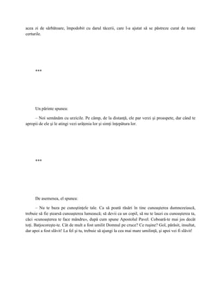 acea zi de sărbătoare, împodobit cu darul tăcerii, care l-a ajutat să se păstreze curat de toate
certurile.




     ***




     Un părinte spunea:

     – Noi semănăm cu urzicile. Pe câmp, de la distanţă, ele par verzi şi proaspete, dar când te
apropii de ele şi le atingi vezi urâţenia lor şi simţi înţepătura lor.




     ***




     De asemenea, el spunea:

       – Nu te baza pe cunoştinţele tale. Ca să poată răsări în tine cunoaşterea dumnezeiască,
trebuie să fie ştearsă cunoaşterea lumească; să devii ca un copil, să nu te lauzi cu cunoaşterea ta,
căci «cunoaşterea te face mândru», după cum spune Apostolul Pavel. Coboară-te mai jos decât
toţi. Batjocoreşte-te. Cât de mult a fost umilit Domnul pe cruce? Ce ruşine? Gol, părăsit, insultat,
dar apoi a fost slăvit! La fel şi tu, trebuie să ajungi la cea mai mare umilinţă, şi apoi vei fi slăvit!
 